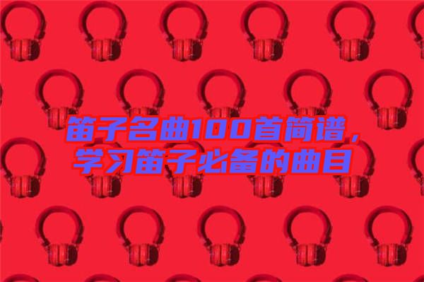 笛子名曲100首簡譜，學(xué)習(xí)笛子必備的曲目