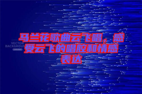 馬蘭花歌曲云飛唱，感受云飛的唱腔和情感表達