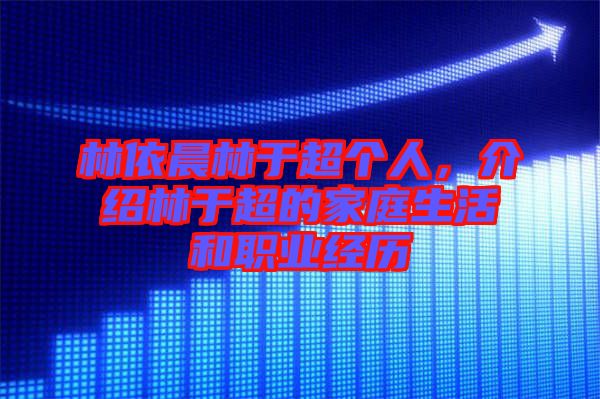 林依晨林于超個人，介紹林于超的家庭生活和職業(yè)經(jīng)歷