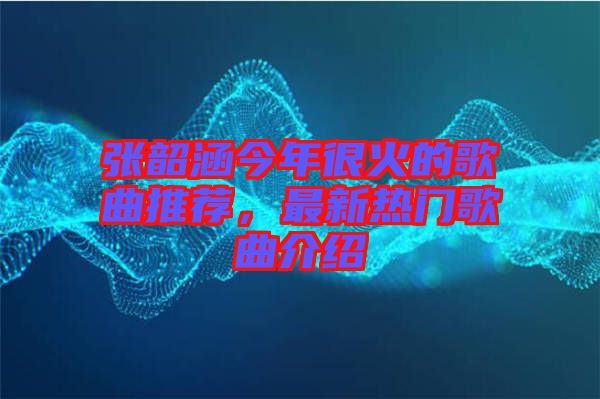 張韶涵今年很火的歌曲推薦，最新熱門歌曲介紹