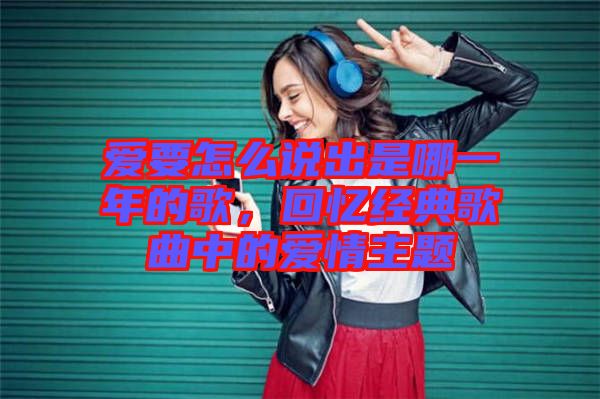 愛要怎么說出是哪一年的歌，回憶經(jīng)典歌曲中的愛情主題