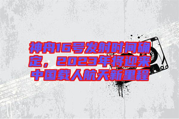 神舟16號(hào)發(fā)射時(shí)間確定，2023年將迎來中國(guó)載人航天新里程