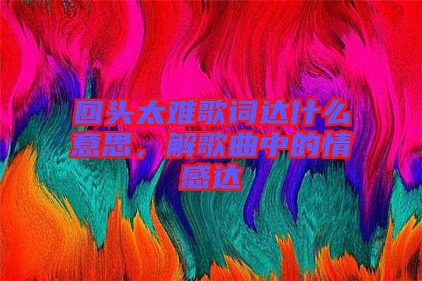 回頭太難歌詞達什么意思，解歌曲中的情感達