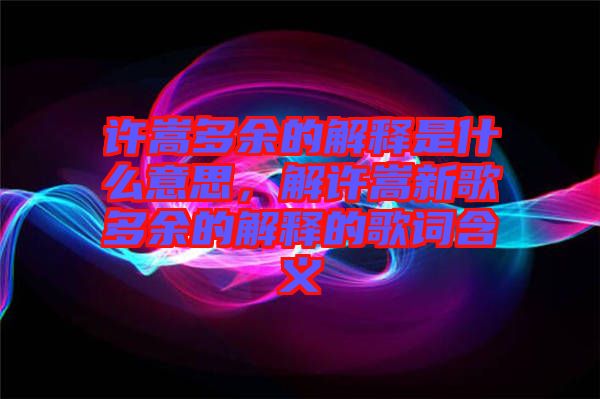 許嵩多余的解釋是什么意思，解許嵩新歌多余的解釋的歌詞含義