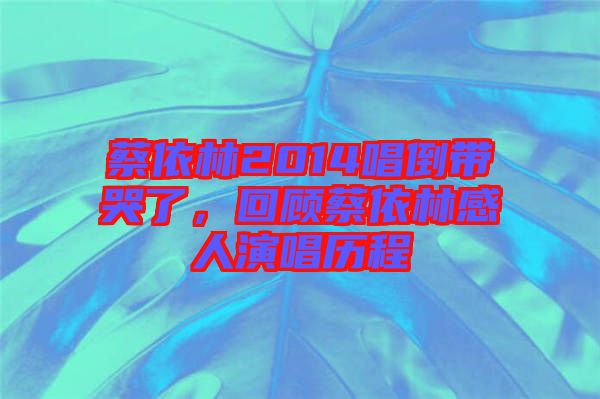 蔡依林2014唱倒帶哭了，回顧蔡依林感人演唱歷程