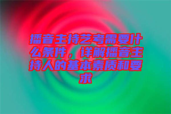 播音主持藝考需要什么條件，詳解播音主持人的基本素質(zhì)和要求