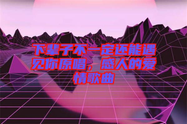 下輩子不一定還能遇見你原唱，感人的愛情歌曲