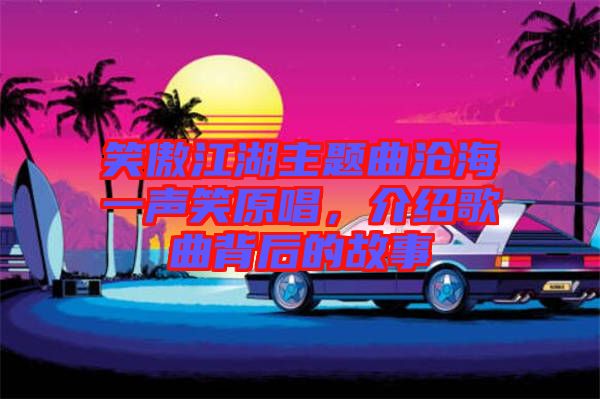 笑傲江湖主題曲滄海一聲笑原唱，介紹歌曲背后的故事