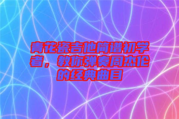 青花瓷吉他簡譜初學(xué)者，教你彈奏周杰倫的經(jīng)典曲目