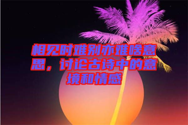 相見時(shí)難別亦難啥意思，討論古詩中的意境和情感