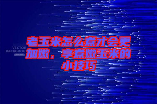 老玉米怎么煮才會更加嫩，享煮嫩玉米的小技巧