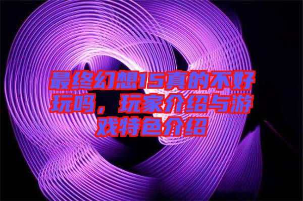 最終幻想15真的不好玩嗎，玩家介紹與游戲特色介紹