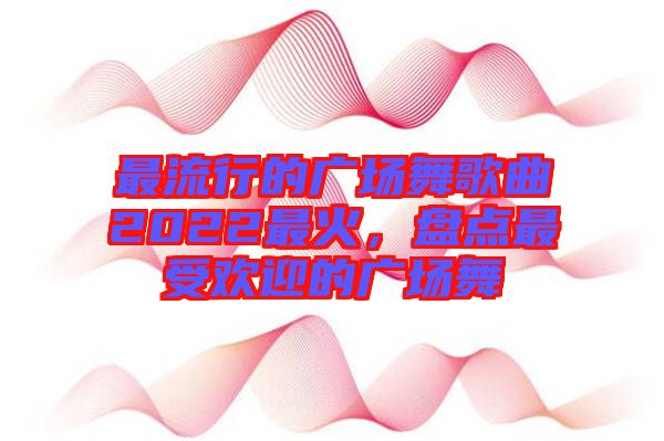 最流行的廣場(chǎng)舞歌曲2022最火，盤點(diǎn)最受歡迎的廣場(chǎng)舞