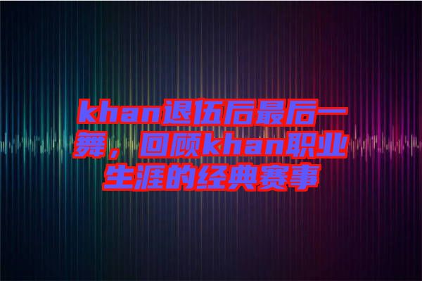 khan退伍后最后一舞，回顧khan職業(yè)生涯的經(jīng)典賽事