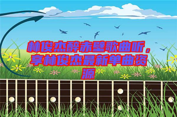 林俊杰醉赤壁歌曲聽，享林俊杰最新單曲資源