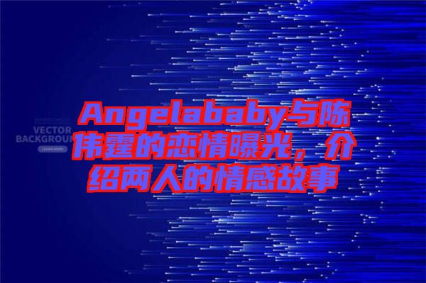 Angelababy與陳偉霆的戀情曝光，介紹兩人的情感故事