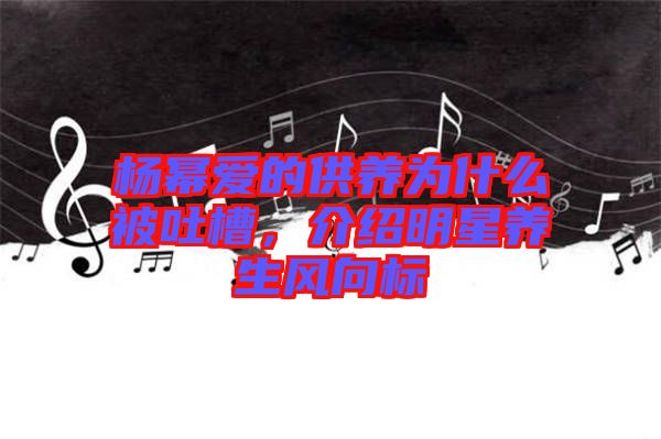 楊冪愛的供養(yǎng)為什么被吐槽，介紹明星養(yǎng)生風向標