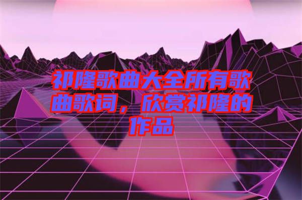 祁隆歌曲大全所有歌曲歌詞，欣賞祁隆的作品