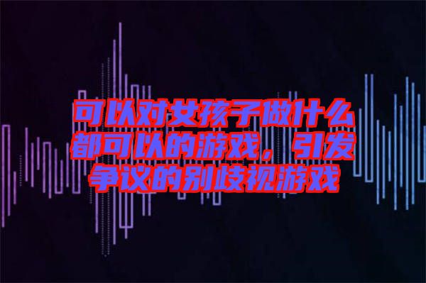 可以對(duì)女孩子做什么都可以的游戲，引發(fā)爭(zhēng)議的別歧視游戲