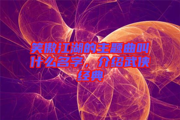 笑傲江湖的主題曲叫什么名字，介紹武俠經(jīng)典