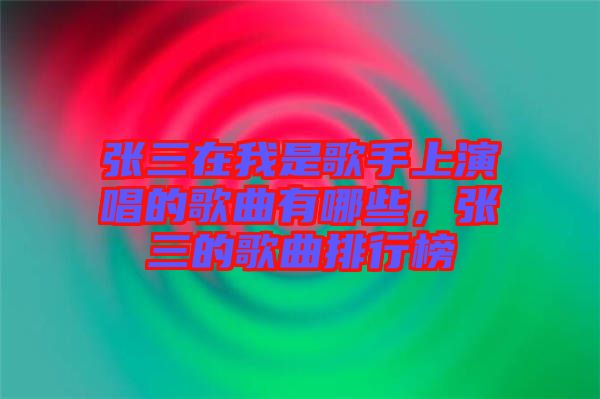 張三在我是歌手上演唱的歌曲有哪些，張三的歌曲排行榜