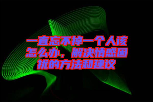 一直忘不掉一個人該怎么辦，解決情感困擾的方法和建議