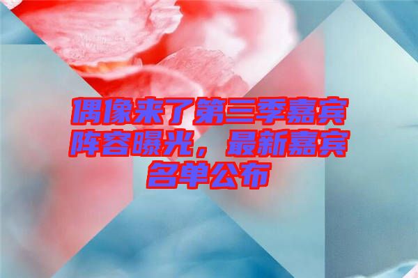 偶像來(lái)了第三季嘉賓陣容曝光，最新嘉賓名單公布