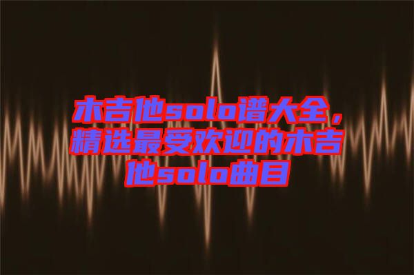 木吉他solo譜大全，精選最受歡迎的木吉他solo曲目