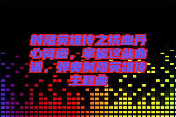 射雕英雄傳之鐵血丹心簡譜，掌握這些曲譜，彈奏射雕英雄傳主題曲