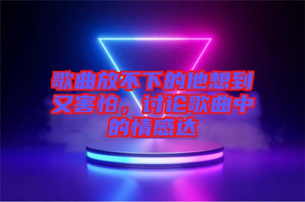 歌曲放不下的他想到又害怕，討論歌曲中的情感達(dá)