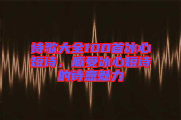 詩歌大全100首冰心短詩，感受冰心短詩的詩意魅力