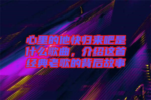 心里的他快歸來吧是什么歌曲，介紹這首經典老歌的背后故事