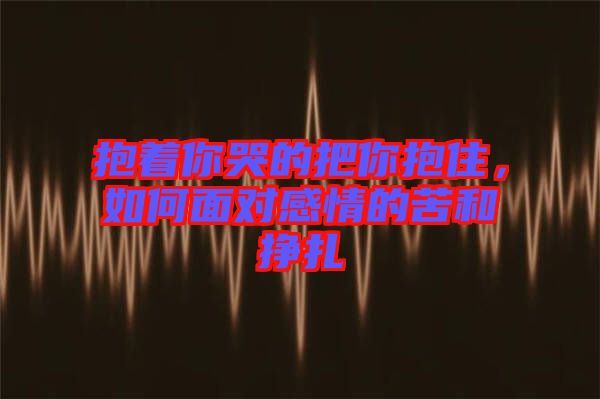 抱著你哭的把你抱住，如何面對感情的苦和掙扎