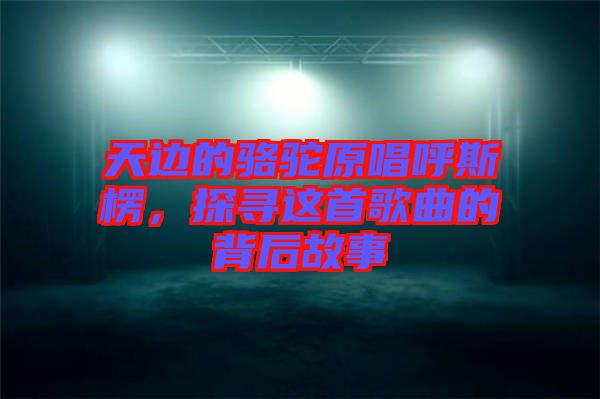 天邊的駱駝原唱呼斯楞，探尋這首歌曲的背后故事