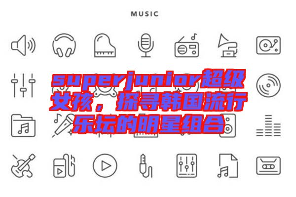 superjunior超級女孩，探尋韓國流行樂壇的明星組合