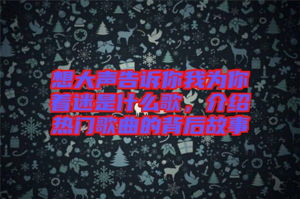 想大聲告訴你我為你著迷是什么歌，介紹熱門歌曲的背后故事