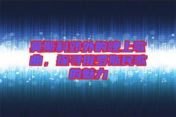 莫斯科郊外的晚上歌曲，探尋俄羅斯民歌的魅力