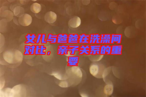 女兒與爸爸在洗澡間對比，親子關(guān)系的重要