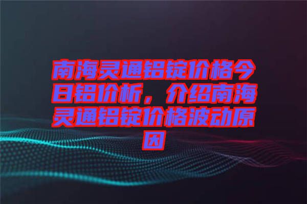 南海靈通鋁錠價格今日鋁價析，介紹南海靈通鋁錠價格波動原因