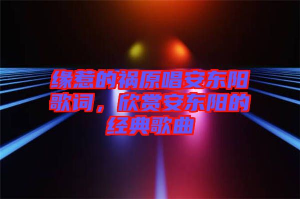 緣惹的禍原唱安東陽歌詞，欣賞安東陽的經(jīng)典歌曲