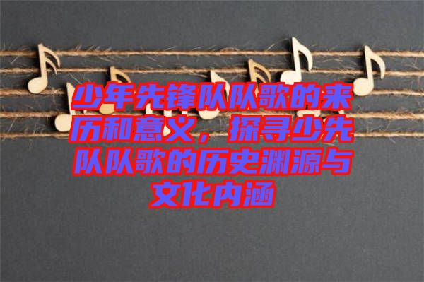 少年先鋒隊(duì)隊(duì)歌的來(lái)歷和意義，探尋少先隊(duì)隊(duì)歌的歷史淵源與文化內(nèi)涵