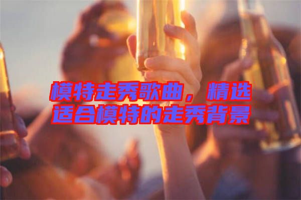 模特走秀歌曲，精選適合模特的走秀背景