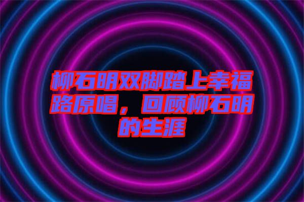 柳石明雙腳踏上幸福路原唱，回顧柳石明的生涯