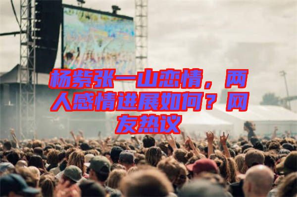 楊紫張一山戀情，兩人感情進展如何？網(wǎng)友熱議