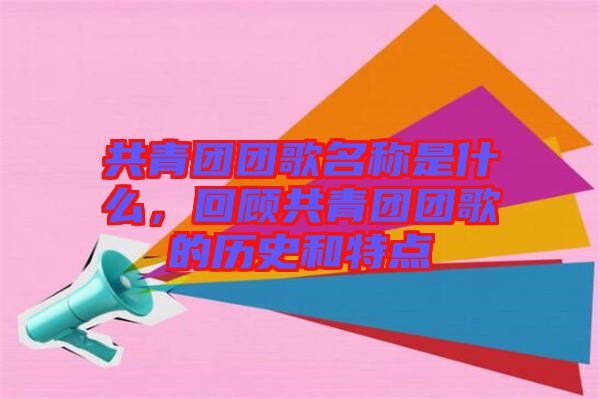 共青團團歌名稱是什么，回顧共青團團歌的歷史和特點