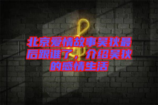 北京愛情故事吳狄最后跟誰了，介紹吳狄的感情生活