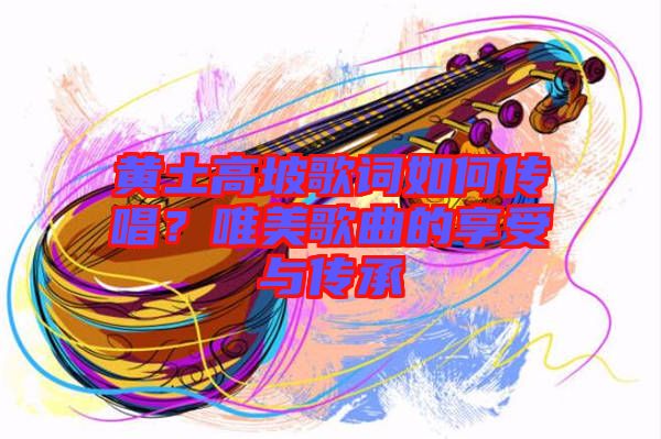 黃土高坡歌詞如何傳唱？唯美歌曲的享受與傳承