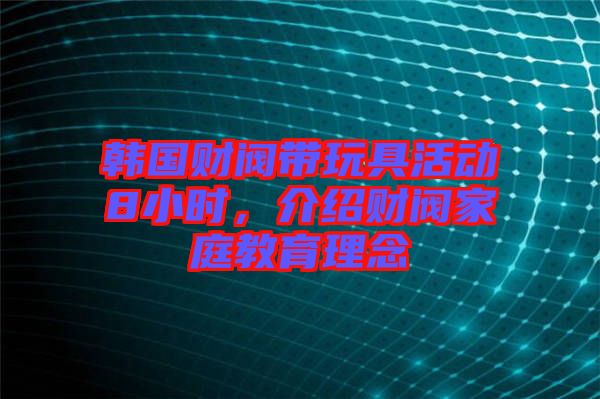 韓國財閥帶玩具活動8小時，介紹財閥家庭教育理念