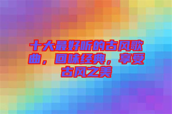 十大最好聽的古風歌曲，回味經(jīng)典，享受古風之美