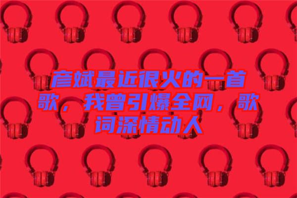 彥斌最近很火的一首歌，我曾引爆全網(wǎng)，歌詞深情動人